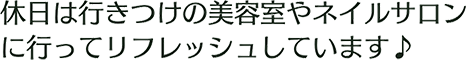 休日は行きつけの美容室やネイルサロンに行ってリフレッシュしています♪